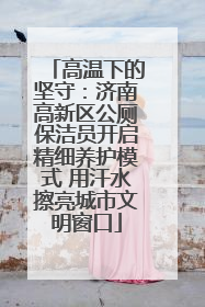 高温下的坚守：济南高新区公厕保洁员开启精细养护模式 用汗水擦亮城市文明窗口